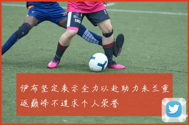 伊布坚定表示全力以赴助力米兰重返巅峰不追求个人荣誉