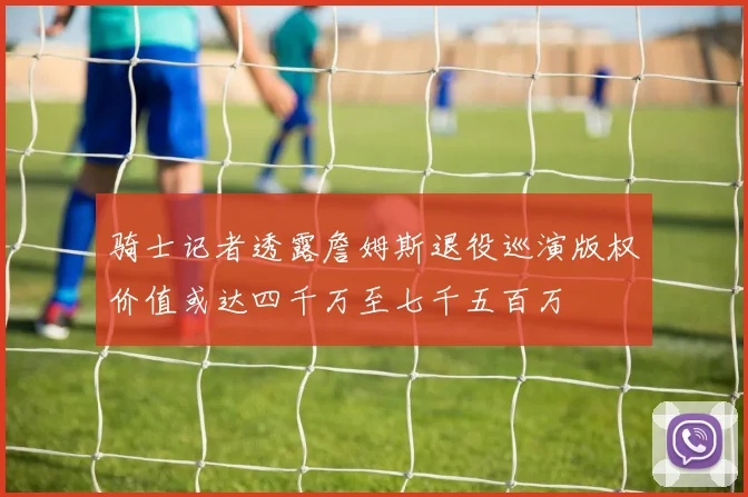 骑士记者透露詹姆斯退役巡演版权价值或达四千万至七千五百万
