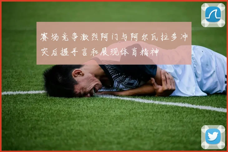 赛场竞争激烈阿门与阿尔瓦拉多冲突后握手言和展现体育精神
