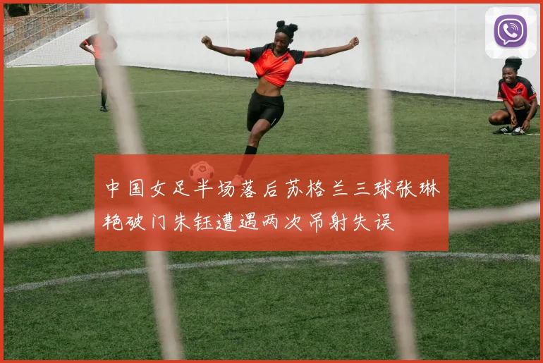 中国女足半场落后苏格兰三球张琳艳破门朱钰遭遇两次吊射失误