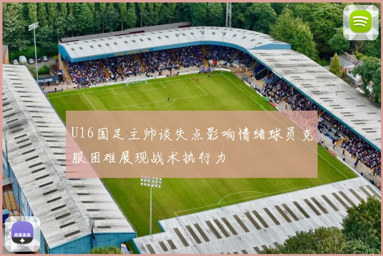 U16国足主帅谈失点影响情绪球员克服困难展现战术执行力