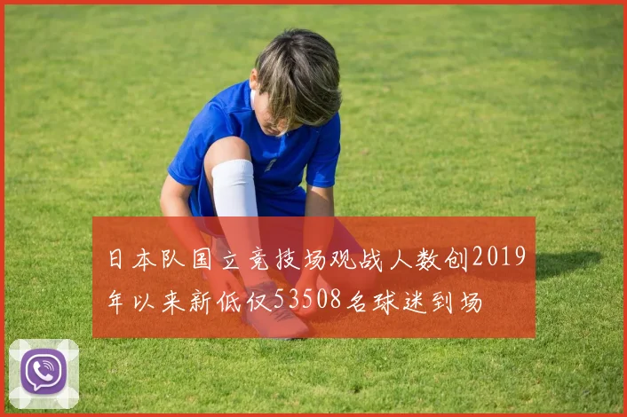 日本队国立竞技场观战人数创2019年以来新低仅53508名球迷到场