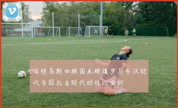马特乌斯回顾国米辉煌岁月齐沃时代与因扎吉时代的对比分析