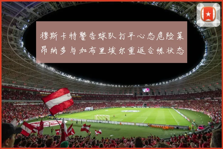 穆斯卡特警告球队打平心态危险莱昂纳多与加布里埃尔重返合练状态