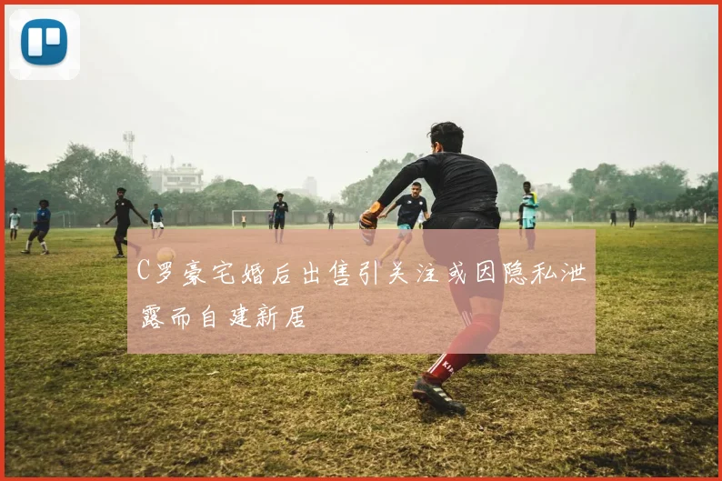 C罗豪宅婚后出售引关注或因隐私泄露而自建新居