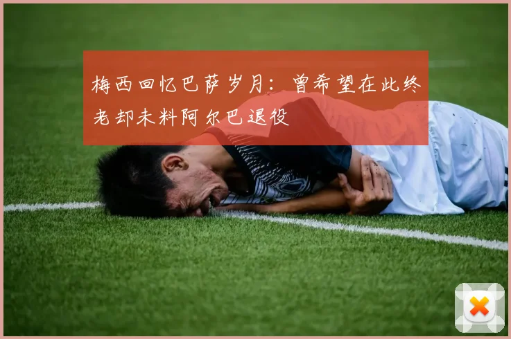 梅西回忆巴萨岁月：曾希望在此终老却未料阿尔巴退役