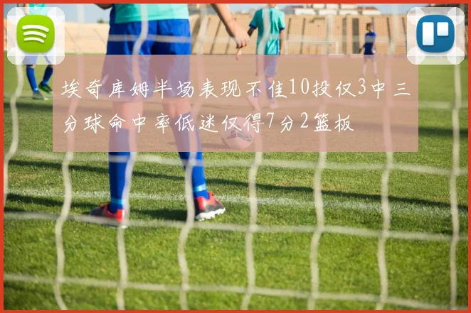 埃奇库姆半场表现不佳10投仅3中三分球命中率低迷仅得7分2篮板