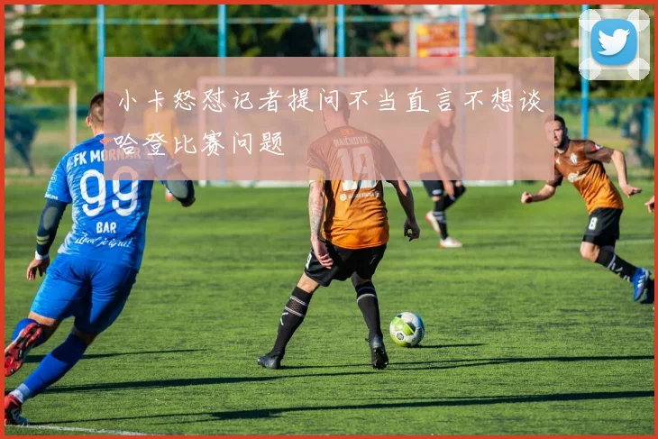 小卡怒怼记者提问不当直言不想谈哈登比赛问题