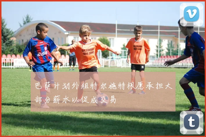 巴萨计划外租特尔施特根愿承担大部分薪水以促成交易