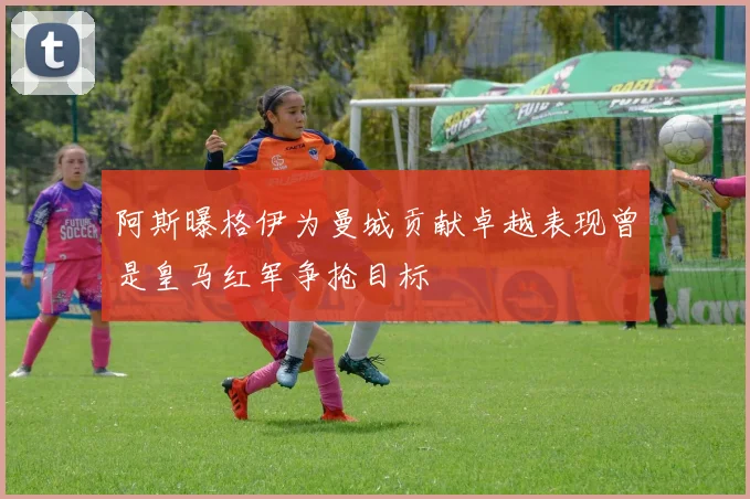 阿斯曝格伊为曼城贡献卓越表现曾是皇马红军争抢目标