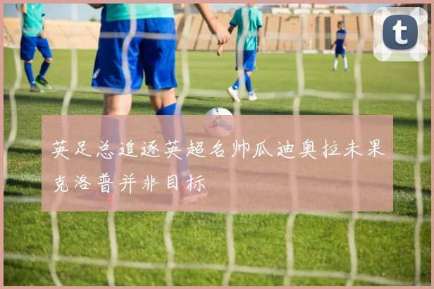 英足总追逐英超名帅瓜迪奥拉未果克洛普并非目标