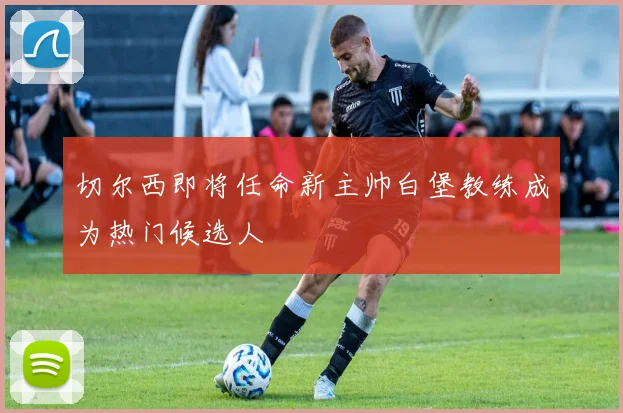 切尔西即将任命新主帅白堡教练成为热门候选人