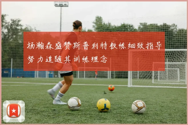 杨瀚森盛赞斯普利特教练细致指导努力追随其训练理念