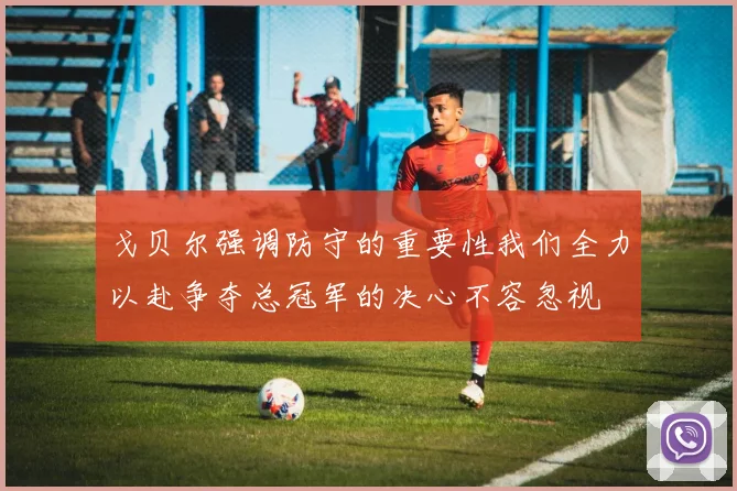 戈贝尔强调防守的重要性我们全力以赴争夺总冠军的决心不容忽视
