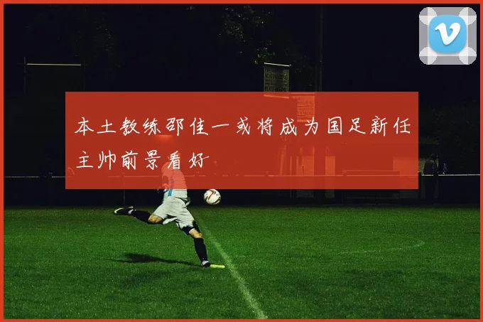 本土教练邵佳一或将成为国足新任主帅前景看好