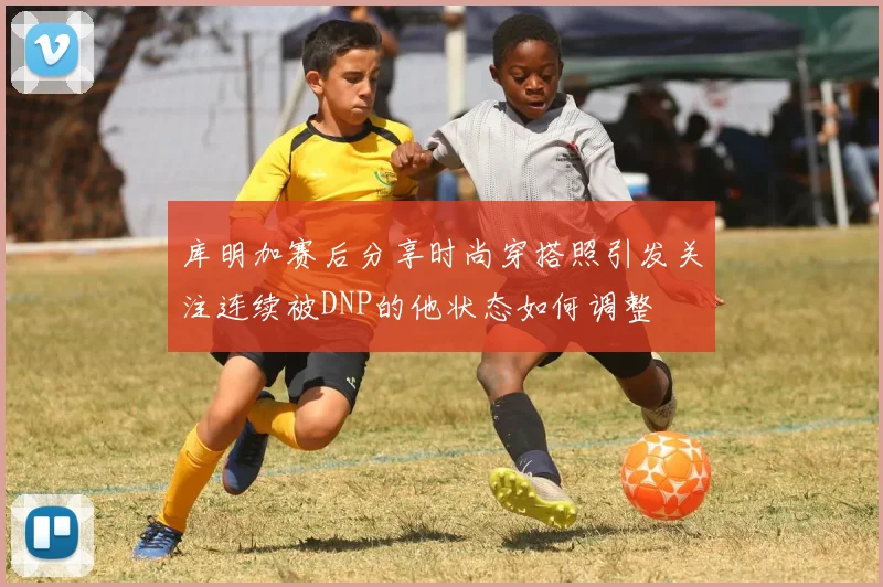 库明加赛后分享时尚穿搭照引发关注连续被DNP的他状态如何调整