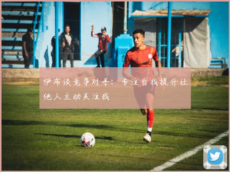 伊布谈竞争对手：专注自我提升让他人主动关注我