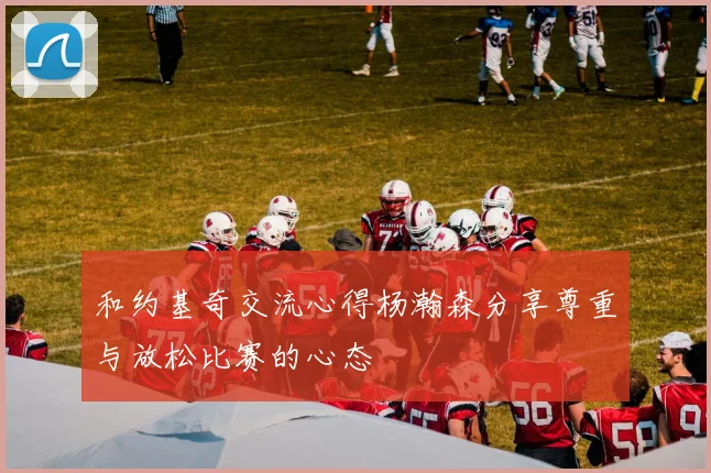 和约基奇交流心得杨瀚森分享尊重与放松比赛的心态