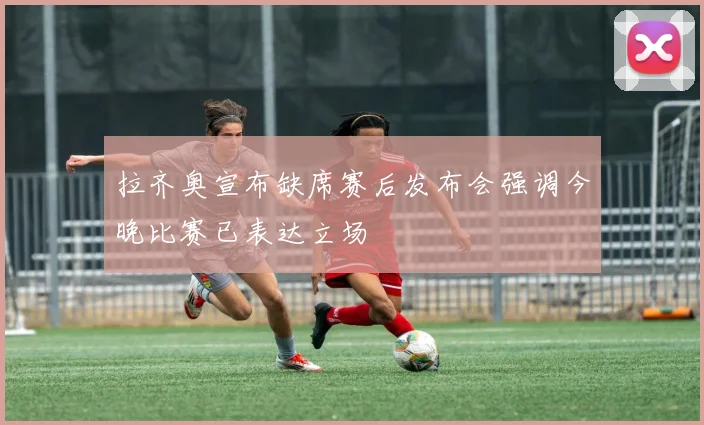 拉齐奥宣布缺席赛后发布会强调今晚比赛已表达立场