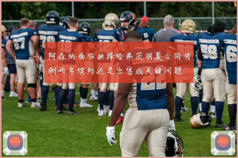 阿森纳面临抉择哈弗茨明夏合同将剩两年续约还是出售成关键问题