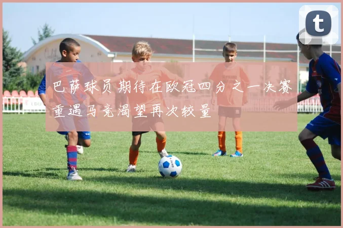 巴萨球员期待在欧冠四分之一决赛重遇马竞渴望再次较量