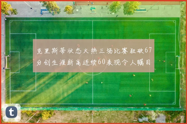 克里斯蒂状态火热三场比赛狂砍67分创生涯新高连续60表现令人瞩目