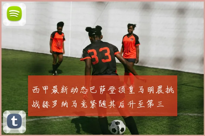 西甲最新动态巴萨登顶皇马明晨挑战赫罗纳马竞紧随其后升至第三