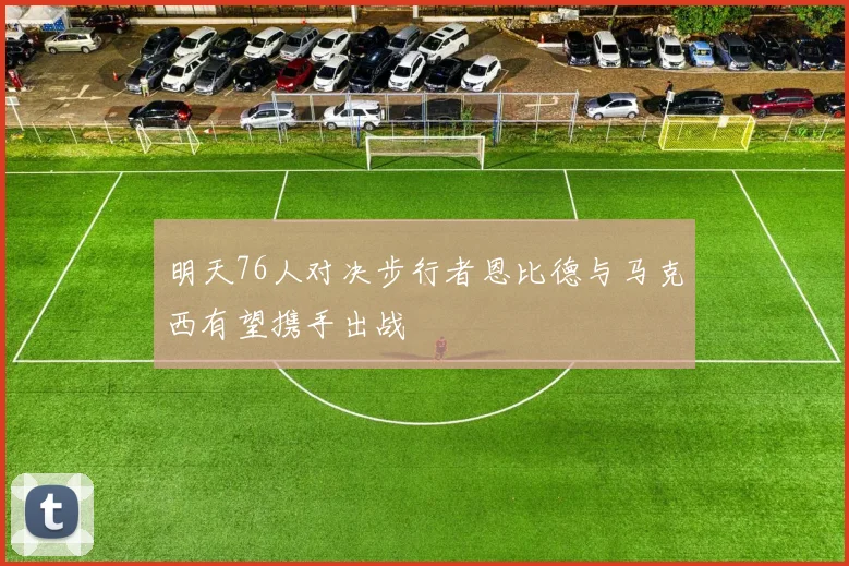 明天76人对决步行者恩比德与马克西有望携手出战