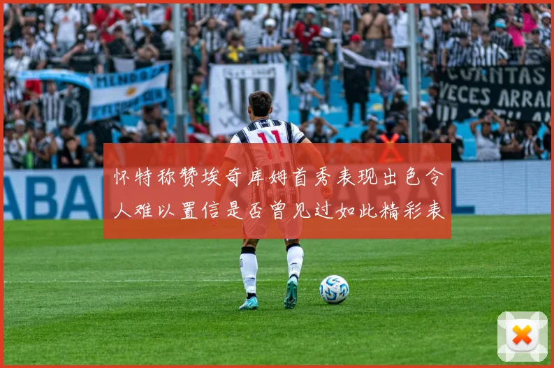 怀特称赞埃奇库姆首秀表现出色令人难以置信是否曾见过如此精彩表现
