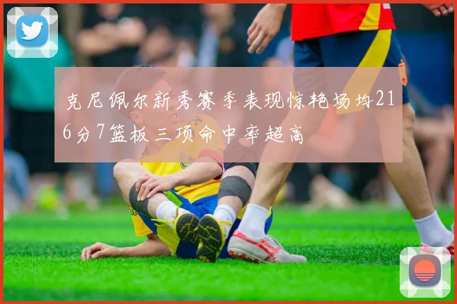 克尼佩尔新秀赛季表现惊艳场均216分7篮板三项命中率超高