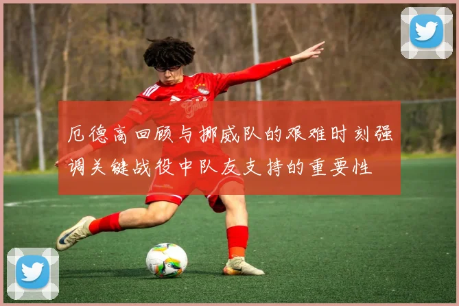 厄德高回顾与挪威队的艰难时刻强调关键战役中队友支持的重要性