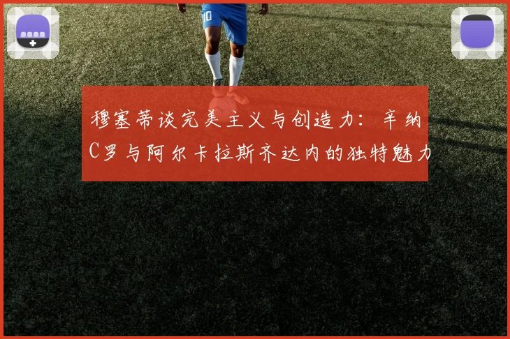 穆塞蒂谈完美主义与创造力：辛纳C罗与阿尔卡拉斯齐达内的独特魅力