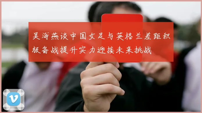 吴海燕谈中国女足与英格兰差距积极备战提升实力迎接未来挑战