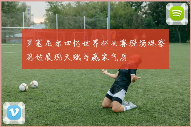 罗塞尼尔回忆世界杯决赛现场观察恩佐展现天赋与赢家气质