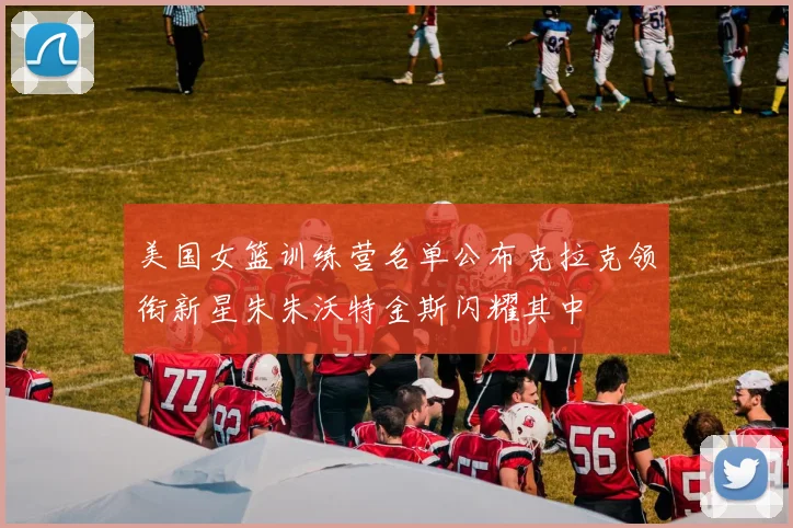 美国女篮训练营名单公布克拉克领衔新星朱朱沃特金斯闪耀其中