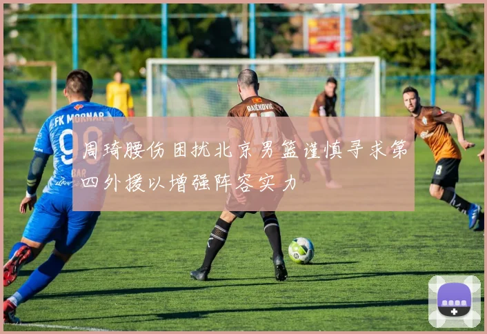 周琦腰伤困扰北京男篮谨慎寻求第四外援以增强阵容实力