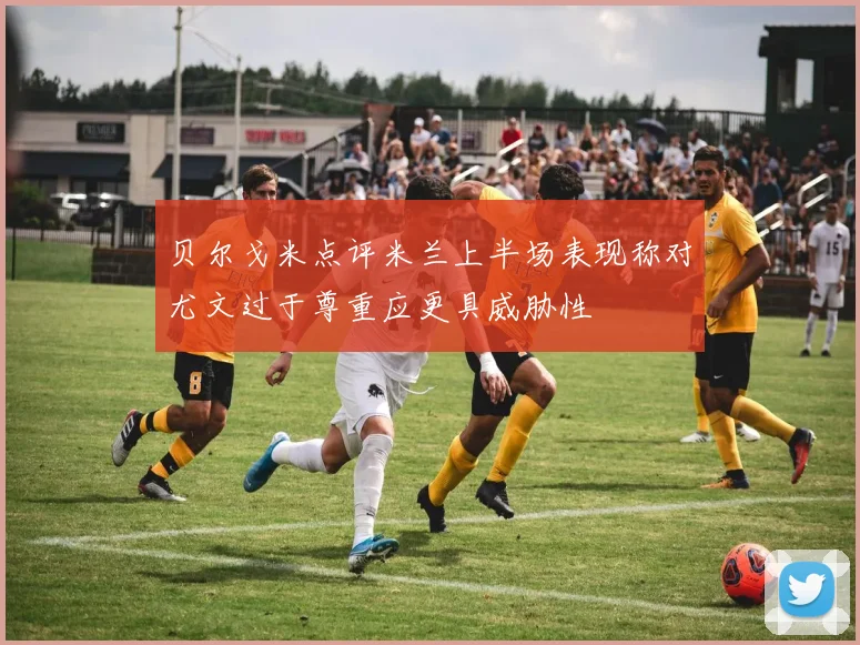 贝尔戈米点评米兰上半场表现称对尤文过于尊重应更具威胁性
