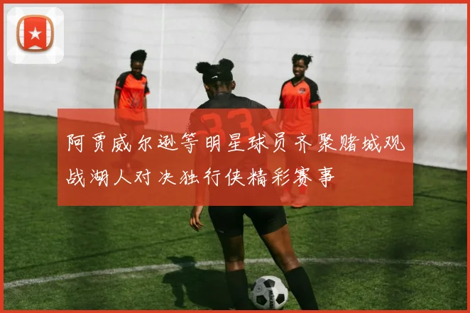 阿贾威尔逊等明星球员齐聚赌城观战湖人对决独行侠精彩赛事